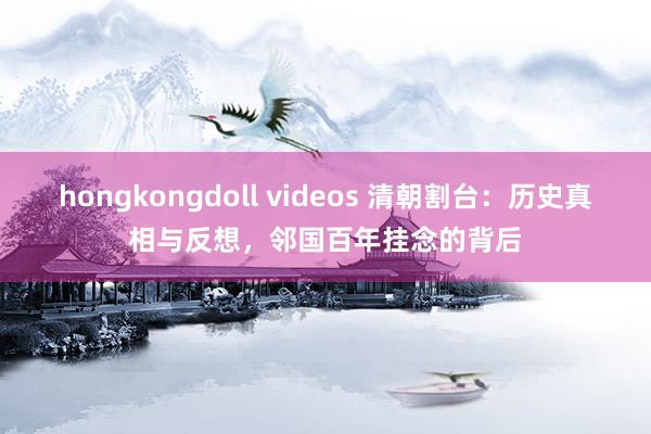 hongkongdoll videos 清朝割台：历史真相与反想，邻国百年挂念的背后