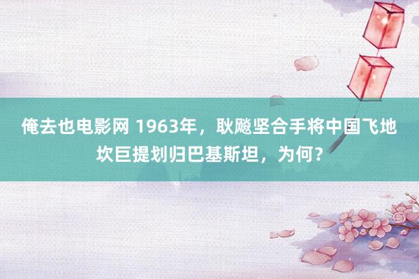 俺去也电影网 1963年，耿飚坚合手将中国飞地坎巨提划归巴基斯坦，为何？