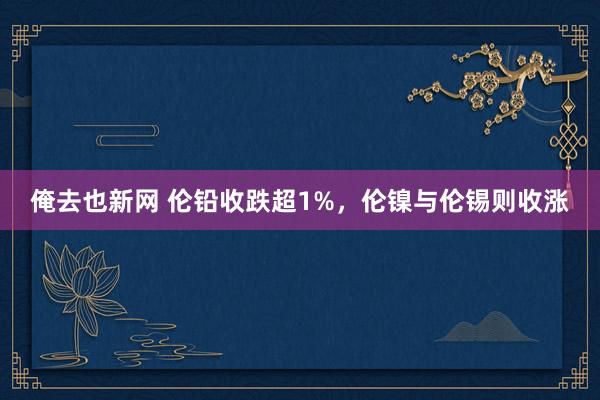 俺去也新网 伦铅收跌超1%，伦镍与伦锡则收涨