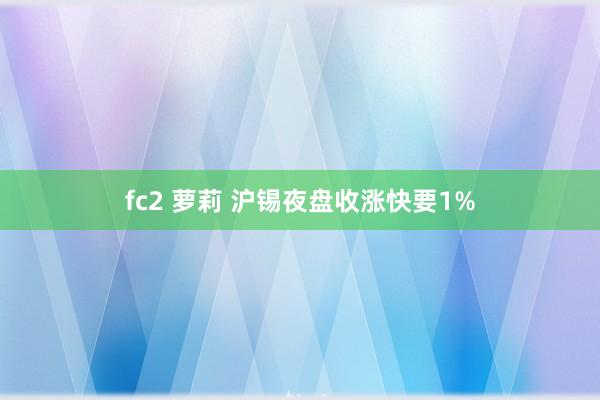 fc2 萝莉 沪锡夜盘收涨快要1%