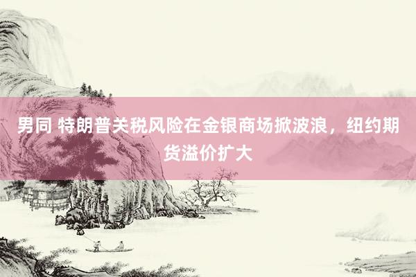 男同 特朗普关税风险在金银商场掀波浪，纽约期货溢价扩大