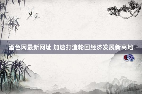 酒色网最新网址 加速打造轮回经济发展新高地