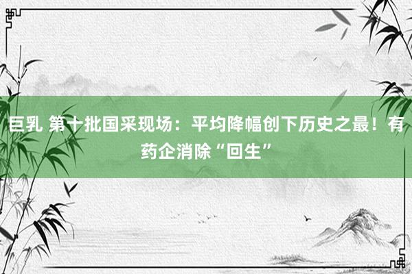 巨乳 第十批国采现场：平均降幅创下历史之最！有药企消除“回生”