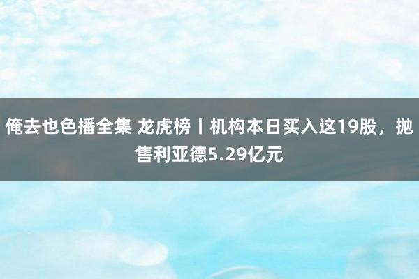 俺去也色播全集 龙虎榜丨机构本日买入这19股，抛售利亚德5.29亿元