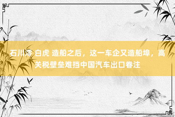 石川澪 白虎 造船之后，这一车企又造船埠，高关税壁垒难挡中国汽车出口眷注
