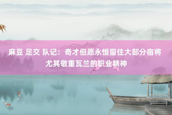 麻豆 足交 队记：奇才但愿永恒留住大部分宿将 尤其敬重瓦兰的职业精神