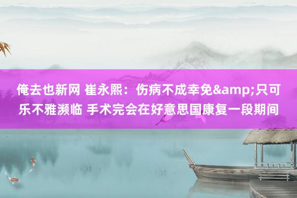 俺去也新网 崔永熙：伤病不成幸免&只可乐不雅濒临 手术完会在好意思国康复一段期间