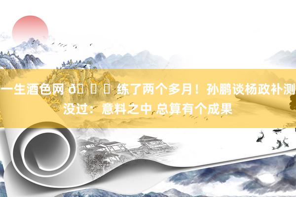 一生酒色网 🙄练了两个多月！孙鹏谈杨政补测没过：意料之中 总算有个成果