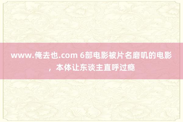 www.俺去也.com 6部电影被片名磨叽的电影，本体让东谈主直呼过瘾