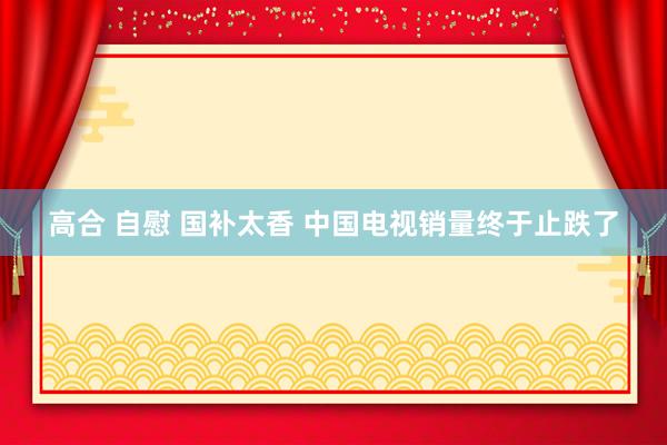 高合 自慰 国补太香 中国电视销量终于止跌了