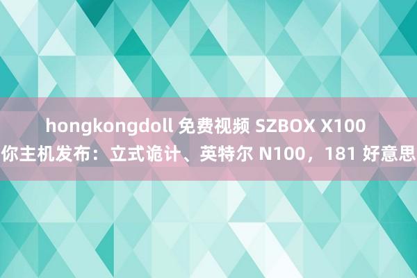 hongkongdoll 免费视频 SZBOX X100 迷你主机发布：立式诡计、英特尔 N100，181 好意思元