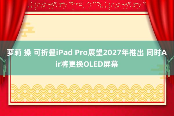 萝莉 操 可折叠iPad Pro展望2027年推出 同时Air将更换OLED屏幕