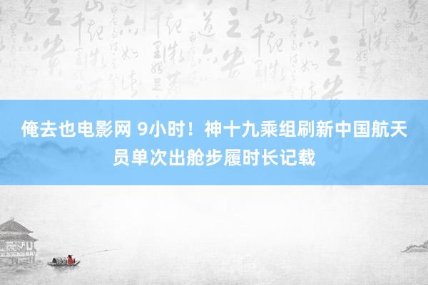 俺去也电影网 9小时！神十九乘组刷新中国航天员单次出舱步履时长记载