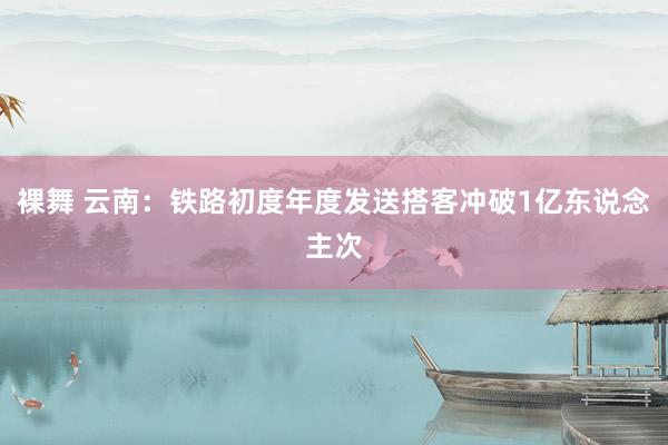 裸舞 云南：铁路初度年度发送搭客冲破1亿东说念主次