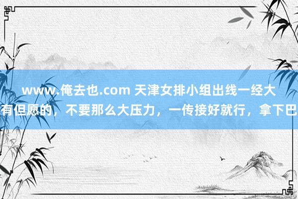 www.俺去也.com 天津女排小组出线一经大有但愿的，不要那么大压力，一传接好就行，拿下巴