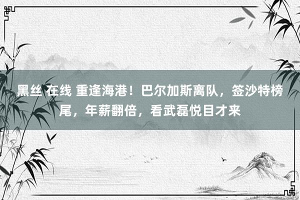 黑丝 在线 重逢海港！巴尔加斯离队，签沙特榜尾，年薪翻倍，看武磊悦目才来