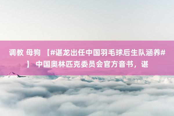 调教 母狗 【#谌龙出任中国羽毛球后生队涵养#】 中国奥林匹克委员会官方音书，谌
