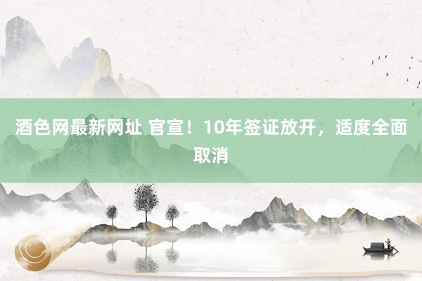 酒色网最新网址 官宣！10年签证放开，适度全面取消
