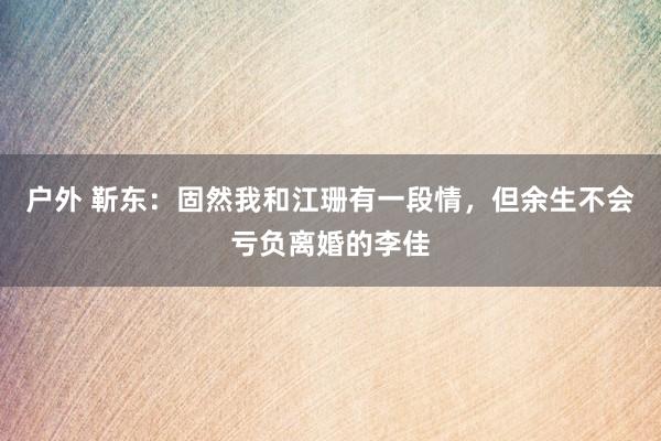 户外 靳东：固然我和江珊有一段情，但余生不会亏负离婚的李佳