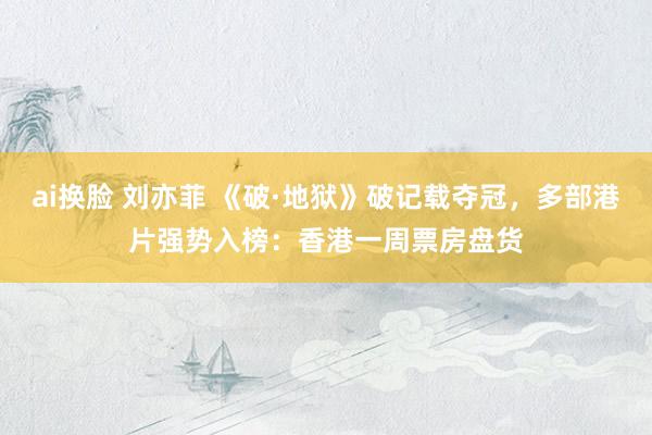 ai换脸 刘亦菲 《破·地狱》破记载夺冠，多部港片强势入榜：香港一周票房盘货