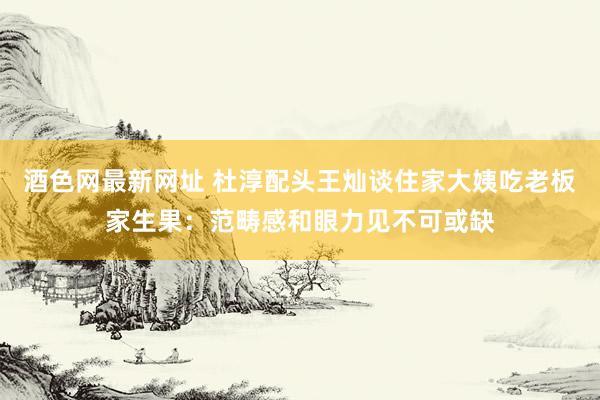 酒色网最新网址 杜淳配头王灿谈住家大姨吃老板家生果：范畴感和眼力见不可或缺