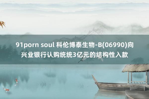 91porn soul 科伦博泰生物-B(06990)向兴业银行认购统统3亿元的结构性入款