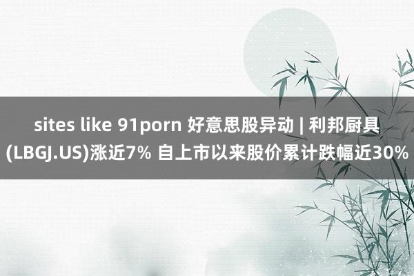 sites like 91porn 好意思股异动 | 利邦厨具(LBGJ.US)涨近7% 自上市以来股价累计跌幅近30%