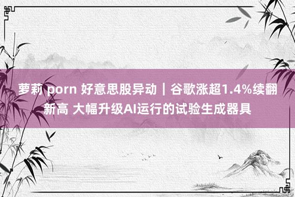 萝莉 porn 好意思股异动｜谷歌涨超1.4%续翻新高 大幅升级AI运行的试验生成器具