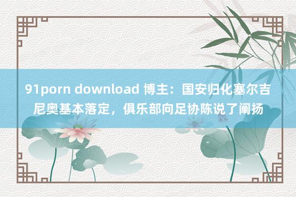 91porn download 博主：国安归化塞尔吉尼奥基本落定，俱乐部向足协陈说了阐扬