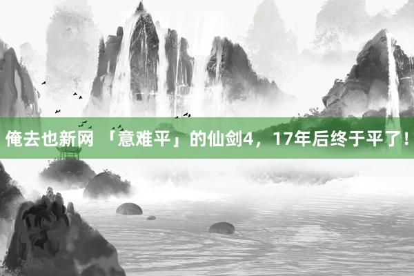 俺去也新网 「意难平」的仙剑4，17年后终于平了！