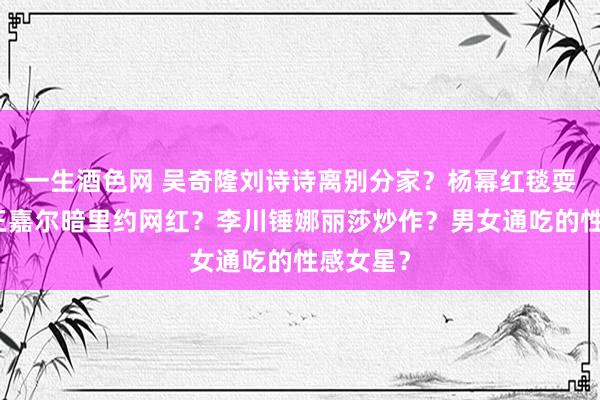 一生酒色网 吴奇隆刘诗诗离别分家？杨幂红毯耍大牌？王嘉尔暗里约网红？李川锤娜丽莎炒作？男女通吃的性感女星？