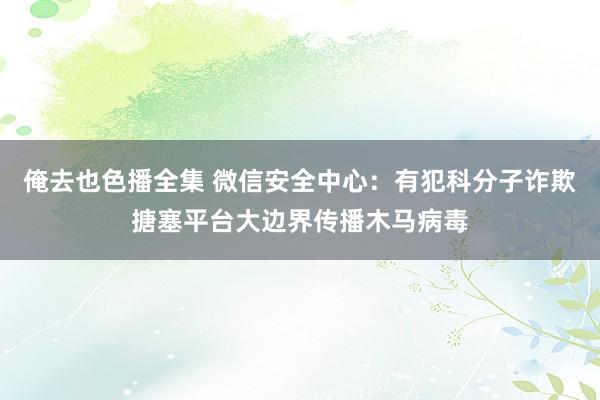 俺去也色播全集 微信安全中心：有犯科分子诈欺搪塞平台大边界传播木马病毒