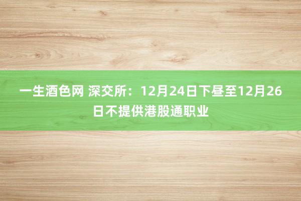 一生酒色网 深交所：12月24日下昼至12月26日不提供港股通职业