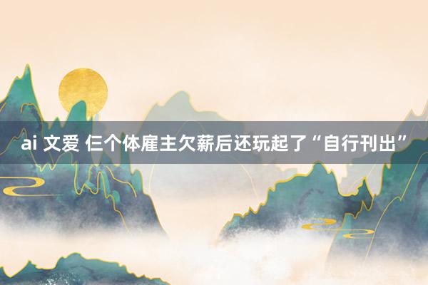 ai 文爱 仨个体雇主欠薪后还玩起了“自行刊出”