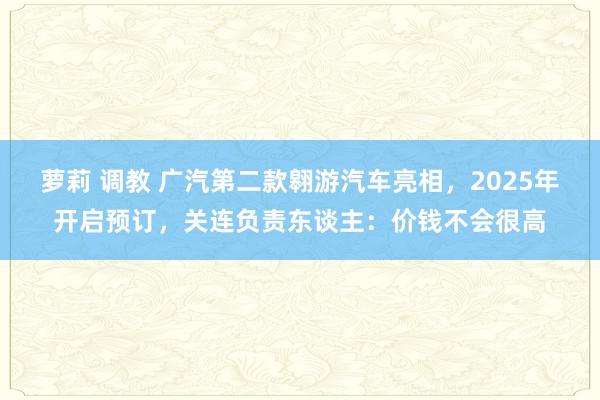 萝莉 调教 广汽第二款翱游汽车亮相，2025年开启预订，关连负责东谈主：价钱不会很高