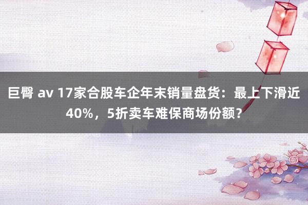 巨臀 av 17家合股车企年末销量盘货：最上下滑近40%，5折卖车难保商场份额？