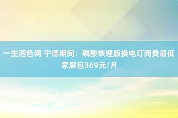 一生酒色网 宁德期间：磷酸铁锂版换电订阅费最低家庭包369元/月