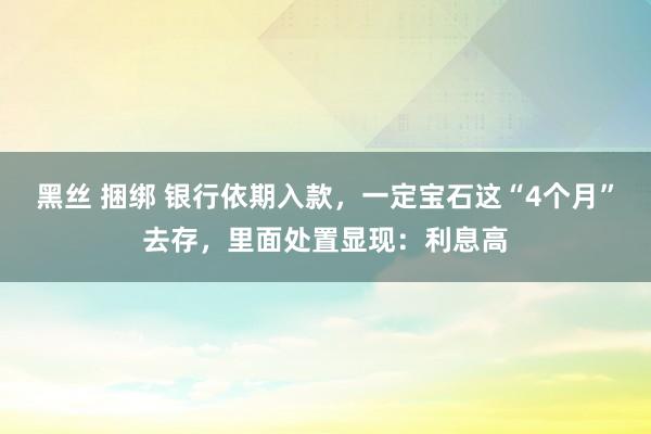 黑丝 捆绑 银行依期入款，一定宝石这“4个月”去存，里面处置显现：利息高