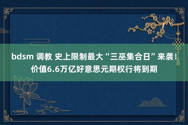bdsm 调教 史上限制最大“三巫集合日”来袭！价值6.6万亿好意思元期权行将到期
