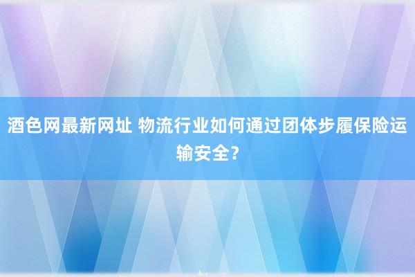 酒色网最新网址 物流行业如何通过团体步履保险运输安全？