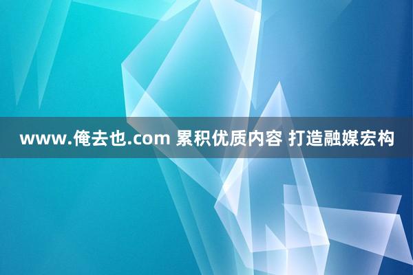 www.俺去也.com 累积优质内容 打造融媒宏构