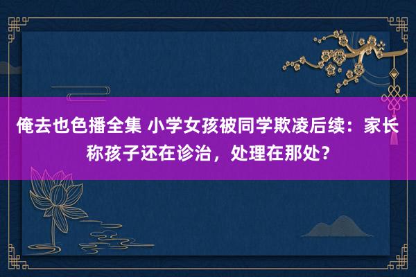 俺去也色播全集 小学女孩被同学欺凌后续：家长称孩子还在诊治，处理在那处？