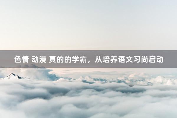 色情 动漫 真的的学霸，从培养语文习尚启动