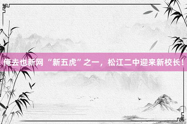 俺去也新网 “新五虎”之一，松江二中迎来新校长！