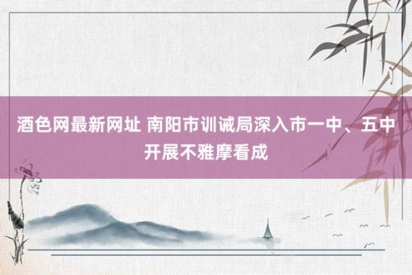 酒色网最新网址 南阳市训诫局深入市一中、五中开展不雅摩看成