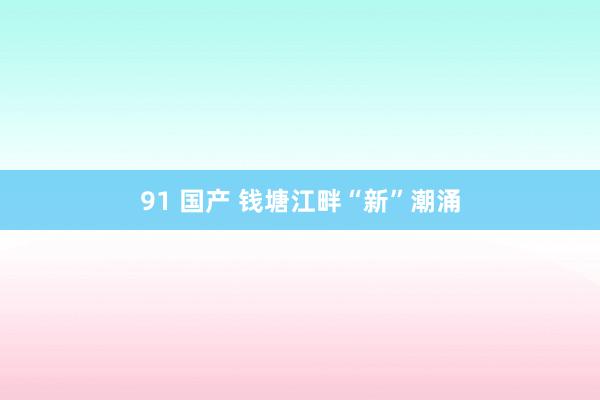 91 国产 钱塘江畔“新”潮涌