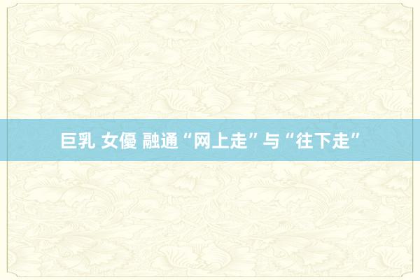 巨乳 女優 融通“网上走”与“往下走”