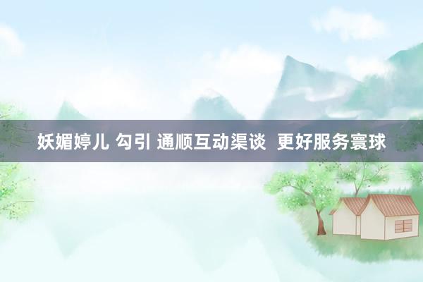 妖媚婷儿 勾引 通顺互动渠谈  更好服务寰球