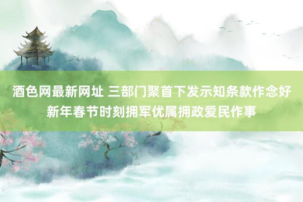 酒色网最新网址 三部门聚首下发示知条款作念好新年春节时刻拥军优属拥政爱民作事