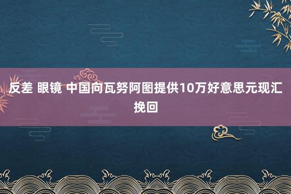 反差 眼镜 中国向瓦努阿图提供10万好意思元现汇挽回